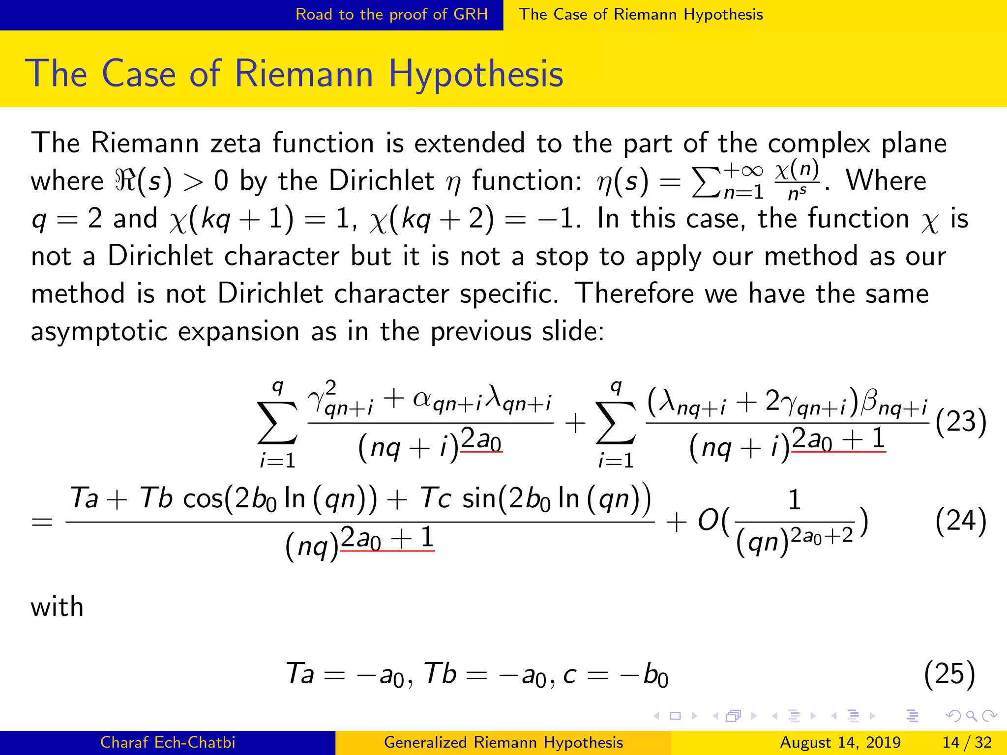 Road to the proof of GRH The Case of Riemann Hypothesis
The Case of Riemann Hypothesis
The Riemann zeta function is extended to the part of the complex plane
where (s) > 0 by the Dirichlet η function: η(s) = +∞
n=1
χ(n)
ns . Where
q = 2 and χ(kq + 1) = 1, χ(kq + 2) = −1. In this case, the function χ is
not a Dirichlet character but it is not a stop to apply our method as our
method is not Dirichlet character speciﬁc. Therefore we have the same
asymptotic expansion as in the previous slide:
q
i=1
γ2
qn+i + αqn+i λqn+i
(nq + i)2a0
+
q
i=1
(λnq+i + 2γqn+i )βnq+i
(nq + i)2a0 + 1
(23)
=
Ta + Tb cos(2b0 ln (qn)) + Tc sin(2b0 ln (qn)
(nq)2a0 + 1
+ O(
1
(qn)2a0+2
) (24)
with
Ta = −a0, Tb = −a0, c = −b0 (25)
Charaf Ech-Chatbi Generalized Riemann Hypothesis August 14, 2019 14 / 32
 