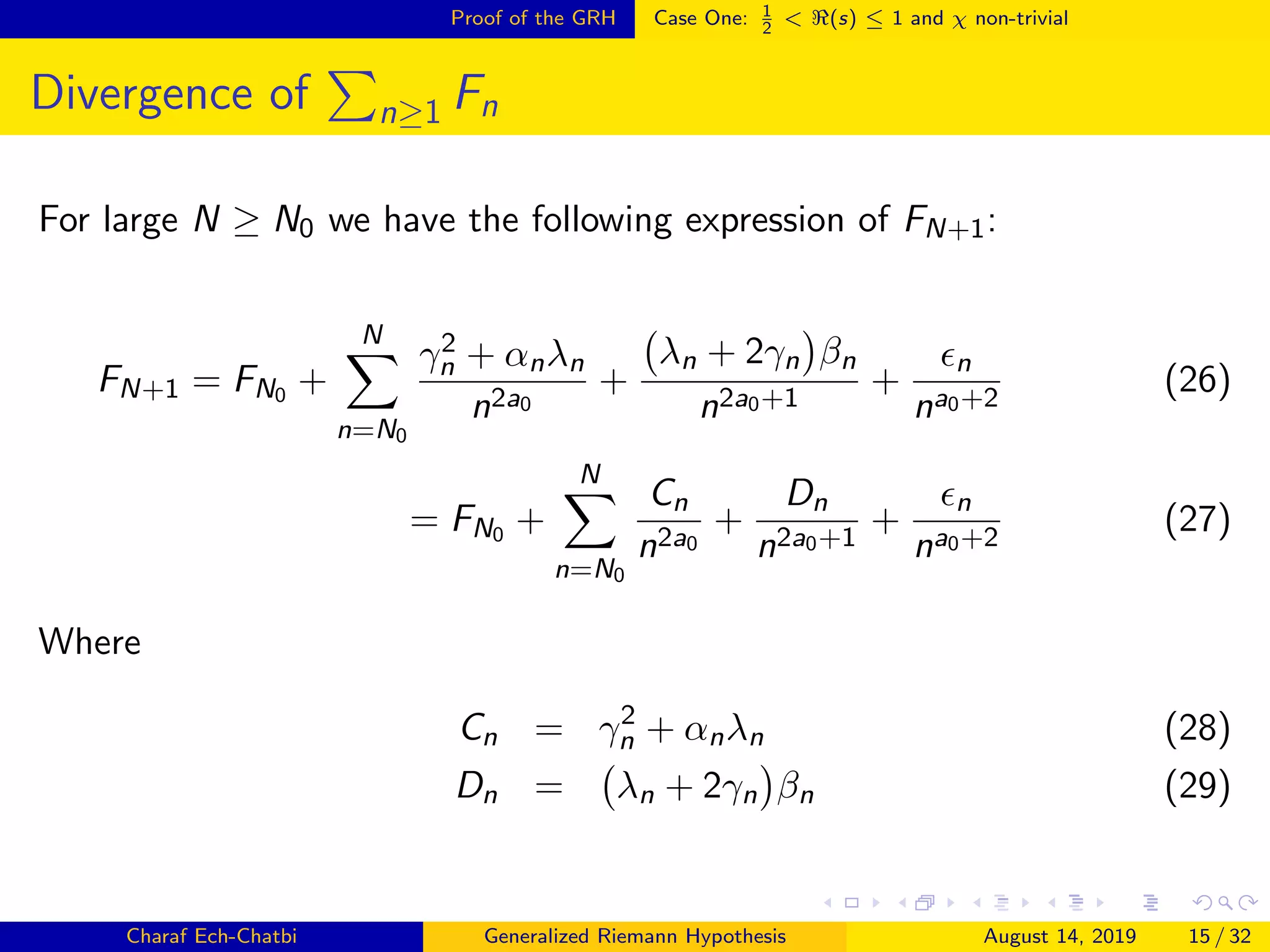Proof of the GRH Case One: 1
2
< (s) ≤ 1 and χ non-trivial
Divergence of n≥1 Fn
For large N ≥ N0 we have the following expression of FN+1:
FN+1 = FN0 +
N
n=N0
γ2
n + αnλn
n2a0
+
λn + 2γn βn
n2a0+1
+
n
na0+2
(26)
= FN0 +
N
n=N0
Cn
n2a0
+
Dn
n2a0+1
+
n
na0+2
(27)
Where
Cn = γ2
n + αnλn (28)
Dn = λn + 2γn βn (29)
Charaf Ech-Chatbi Generalized Riemann Hypothesis August 14, 2019 15 / 32
 