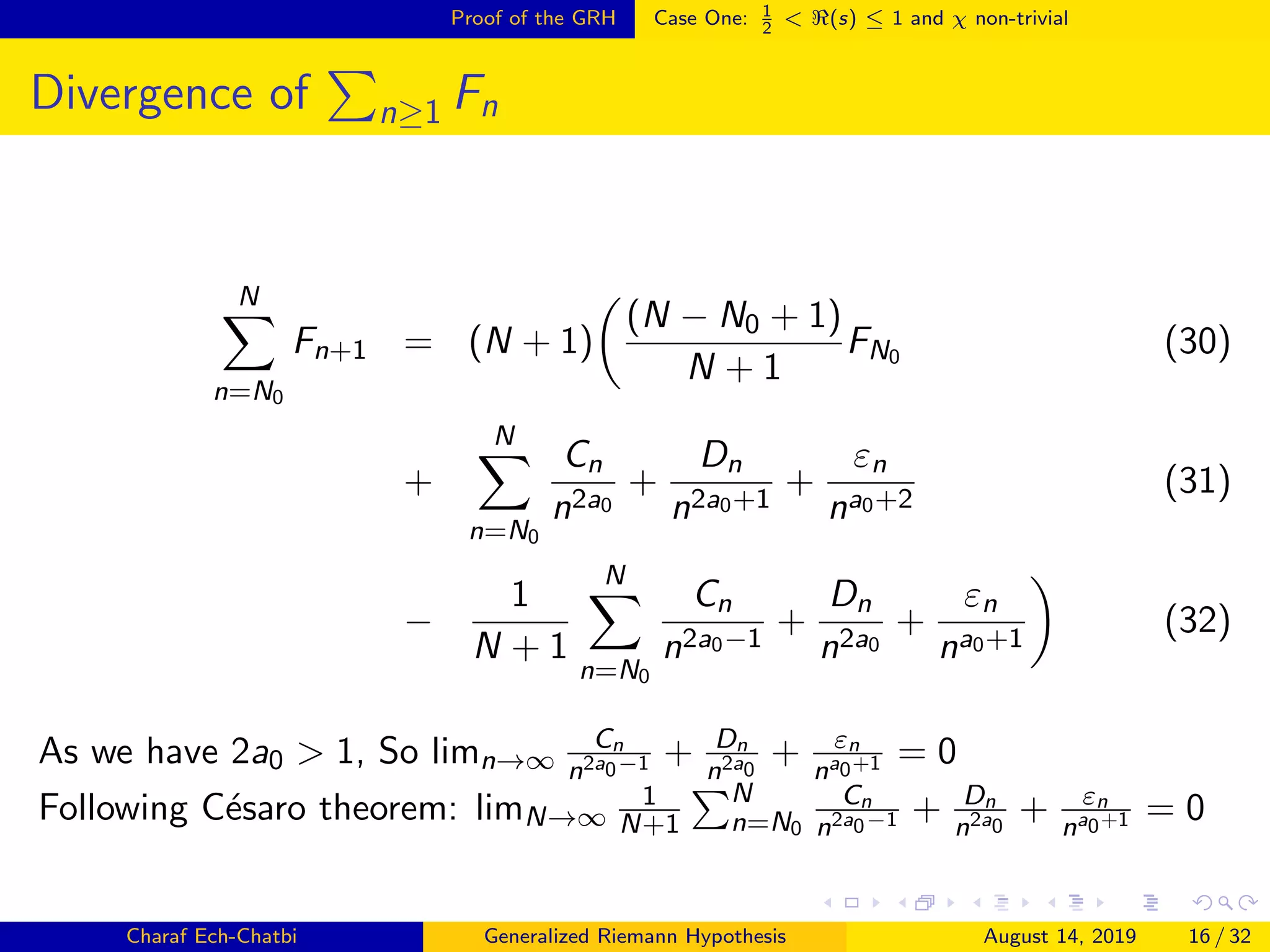 Proof of the GRH Case One: 1
2
< (s) ≤ 1 and χ non-trivial
Divergence of n≥1 Fn
N
n=N0
Fn+1 = (N + 1)
(N − N0 + 1)
N + 1
FN0 (30)
+
N
n=N0
Cn
n2a0
+
Dn
n2a0+1
+
εn
na0+2
(31)
−
1
N + 1
N
n=N0
Cn
n2a0−1
+
Dn
n2a0
+
εn
na0+1
(32)
As we have 2a0 > 1, So limn→∞
Cn
n2a0−1 + Dn
n2a0
+ εn
na0+1 = 0
Following C´esaro theorem: limN→∞
1
N+1
N
n=N0
Cn
n2a0−1 + Dn
n2a0
+ εn
na0+1 = 0
Charaf Ech-Chatbi Generalized Riemann Hypothesis August 14, 2019 16 / 32
 