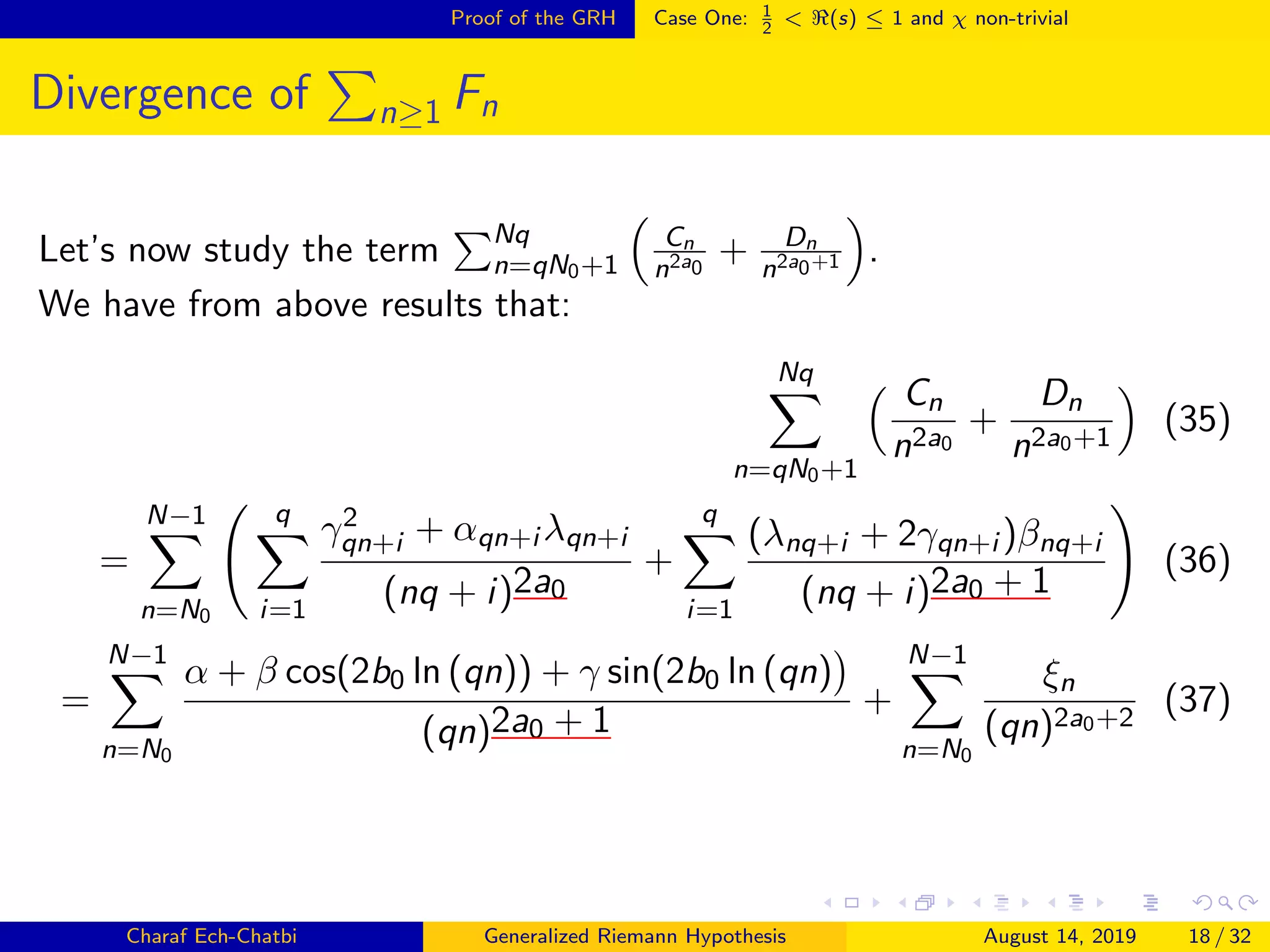 Proof of the GRH Case One: 1
2
< (s) ≤ 1 and χ non-trivial
Divergence of n≥1 Fn
Let’s now study the term Nq
n=qN0+1
Cn
n2a0
+ Dn
n2a0+1 .
We have from above results that:
Nq
n=qN0+1
Cn
n2a0
+
Dn
n2a0+1
(35)
=
N−1
n=N0
q
i=1
γ2
qn+i + αqn+i λqn+i
(nq + i)2a0
+
q
i=1
(λnq+i + 2γqn+i )βnq+i
(nq + i)2a0 + 1
(36)
=
N−1
n=N0
α + β cos(2b0 ln (qn)) + γ sin(2b0 ln (qn)
(qn)2a0 + 1
+
N−1
n=N0
ξn
(qn)2a0+2
(37)
Charaf Ech-Chatbi Generalized Riemann Hypothesis August 14, 2019 18 / 32
 