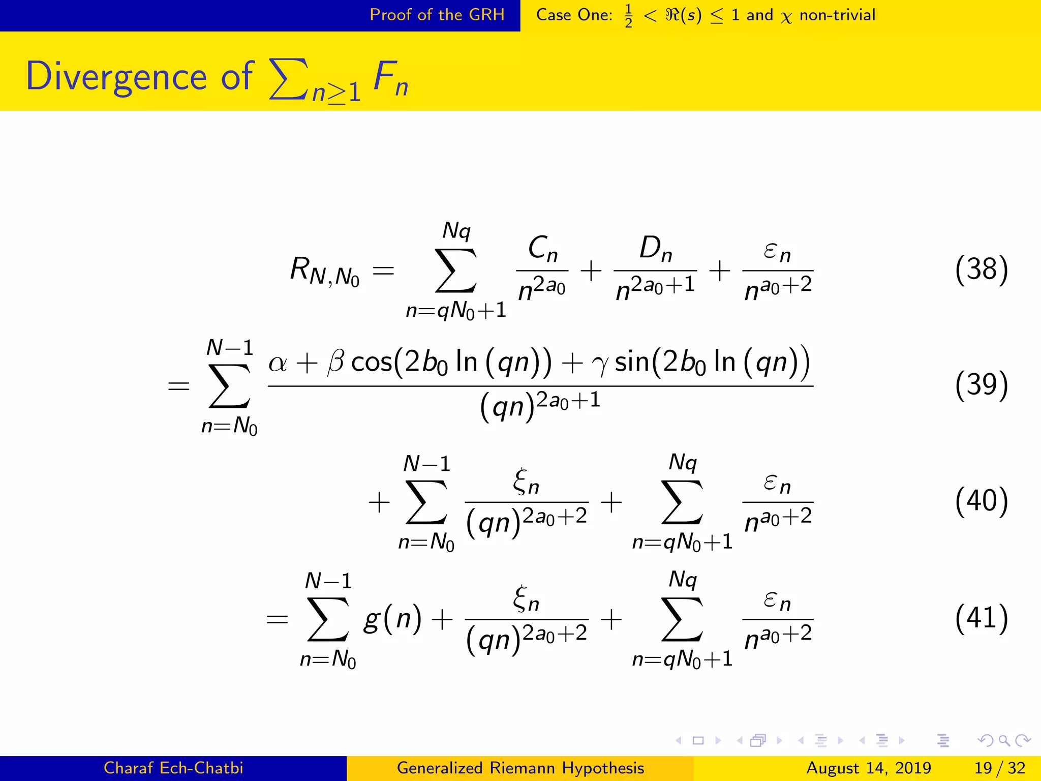 Proof of the GRH Case One: 1
2
< (s) ≤ 1 and χ non-trivial
Divergence of n≥1 Fn
RN,N0 =
Nq
n=qN0+1
Cn
n2a0
+
Dn
n2a0+1
+
εn
na0+2
(38)
=
N−1
n=N0
α + β cos(2b0 ln (qn)) + γ sin(2b0 ln (qn)
(qn)2a0+1
(39)
+
N−1
n=N0
ξn
(qn)2a0+2
+
Nq
n=qN0+1
εn
na0+2
(40)
=
N−1
n=N0
g(n) +
ξn
(qn)2a0+2
+
Nq
n=qN0+1
εn
na0+2
(41)
Charaf Ech-Chatbi Generalized Riemann Hypothesis August 14, 2019 19 / 32
 