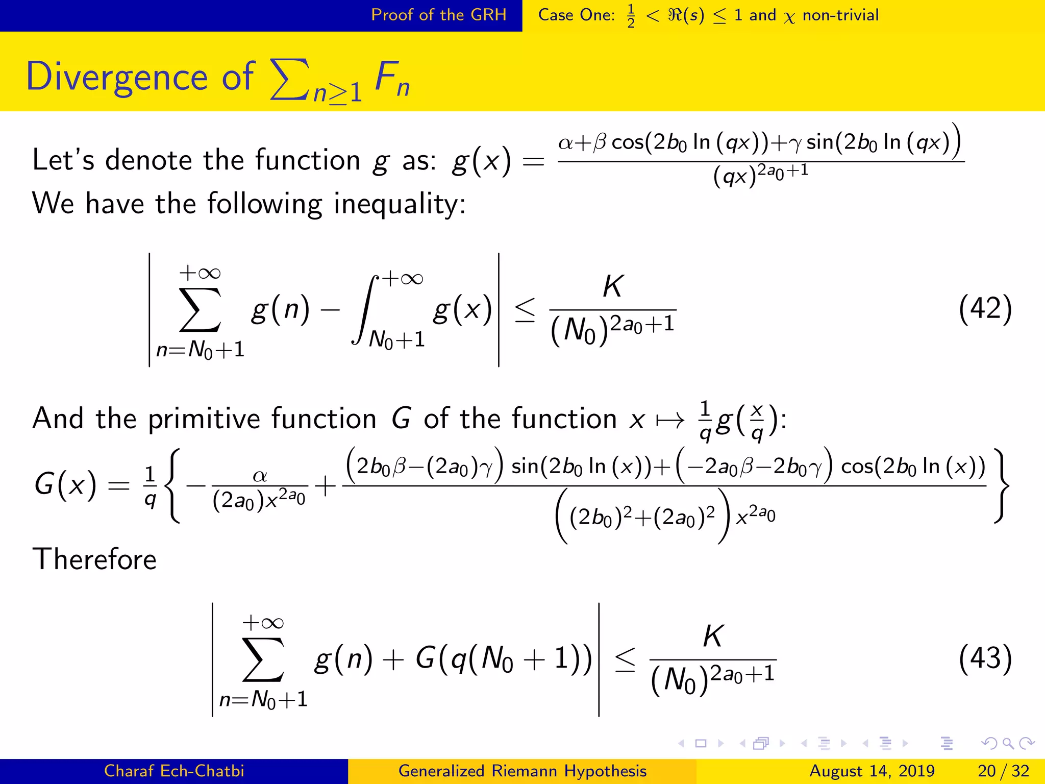 Proof of the GRH Case One: 1
2
< (s) ≤ 1 and χ non-trivial
Divergence of n≥1 Fn
Let’s denote the function g as: g(x) =
α+β cos(2b0 ln (qx))+γ sin(2b0 ln (qx)
(qx)2a0+1
We have the following inequality:
+∞
n=N0+1
g(n) −
+∞
N0+1
g(x) ≤
K
(N0)2a0+1
(42)
And the primitive function G of the function x → 1
q g(x
q ):
G(x) = 1
q − α
(2a0)x2a0
+
2b0β−(2a0)γ sin(2b0 ln (x))+ −2a0β−2b0γ cos(2b0 ln (x))
(2b0)2+(2a0)2 x2a0
Therefore
+∞
n=N0+1
g(n) + G(q(N0 + 1)) ≤
K
(N0)2a0+1
(43)
Charaf Ech-Chatbi Generalized Riemann Hypothesis August 14, 2019 20 / 32
 
