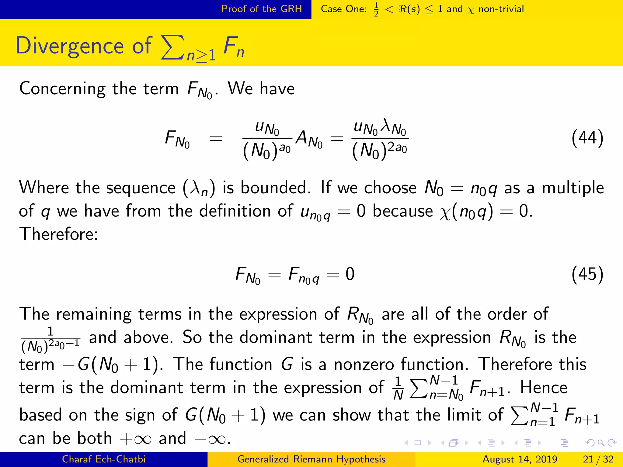 Proof of the GRH Case One: 1
2
< (s) ≤ 1 and χ non-trivial
Divergence of n≥1 Fn
Concerning the term FN0 . We have
FN0 =
uN0
(N0)a0
AN0 =
uN0 λN0
(N0)2a0
(44)
Where the sequence (λn) is bounded. If we choose N0 = n0q as a multiple
of q we have from the deﬁnition of un0q = 0 because χ(n0q) = 0.
Therefore:
FN0 = Fn0q = 0 (45)
The remaining terms in the expression of RN0 are all of the order of
1
(N0)2a0+1 and above. So the dominant term in the expression RN0 is the
term −G(N0 + 1). The function G is a nonzero function. Therefore this
term is the dominant term in the expression of 1
N
N−1
n=N0
Fn+1. Hence
based on the sign of G(N0 + 1) we can show that the limit of N−1
n=1 Fn+1
can be both +∞ and −∞.
Charaf Ech-Chatbi Generalized Riemann Hypothesis August 14, 2019 21 / 32
 