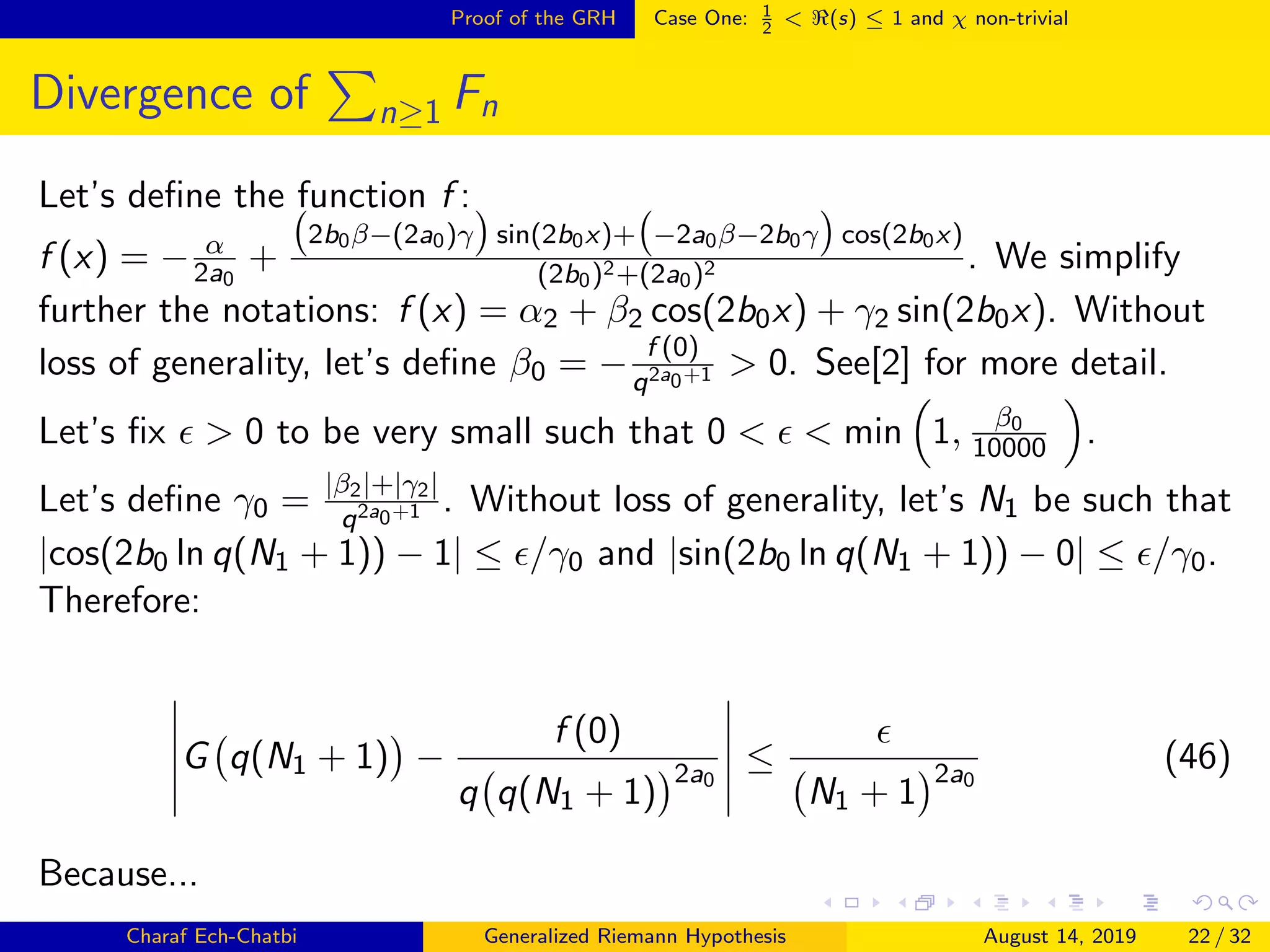 Proof of the GRH Case One: 1
2
< (s) ≤ 1 and χ non-trivial
Divergence of n≥1 Fn
Let’s deﬁne the function f :
f (x) = − α
2a0
+
2b0β−(2a0)γ sin(2b0x)+ −2a0β−2b0γ cos(2b0x)
(2b0)2+(2a0)2 . We simplify
further the notations: f (x) = α2 + β2 cos(2b0x) + γ2 sin(2b0x). Without
loss of generality, let’s deﬁne β0 = − f (0)
q2a0+1 > 0. See[2] for more detail.
Let’s ﬁx > 0 to be very small such that 0 < < min 1, β0
10000 .
Let’s deﬁne γ0 = |β2|+|γ2|
q2a0+1 . Without loss of generality, let’s N1 be such that
|cos(2b0 ln q(N1 + 1)) − 1| ≤ /γ0 and |sin(2b0 ln q(N1 + 1)) − 0| ≤ /γ0.
Therefore:
G q(N1 + 1) −
f (0)
q q(N1 + 1)
2a0
≤
N1 + 1
2a0
(46)
Because...
Charaf Ech-Chatbi Generalized Riemann Hypothesis August 14, 2019 22 / 32
 