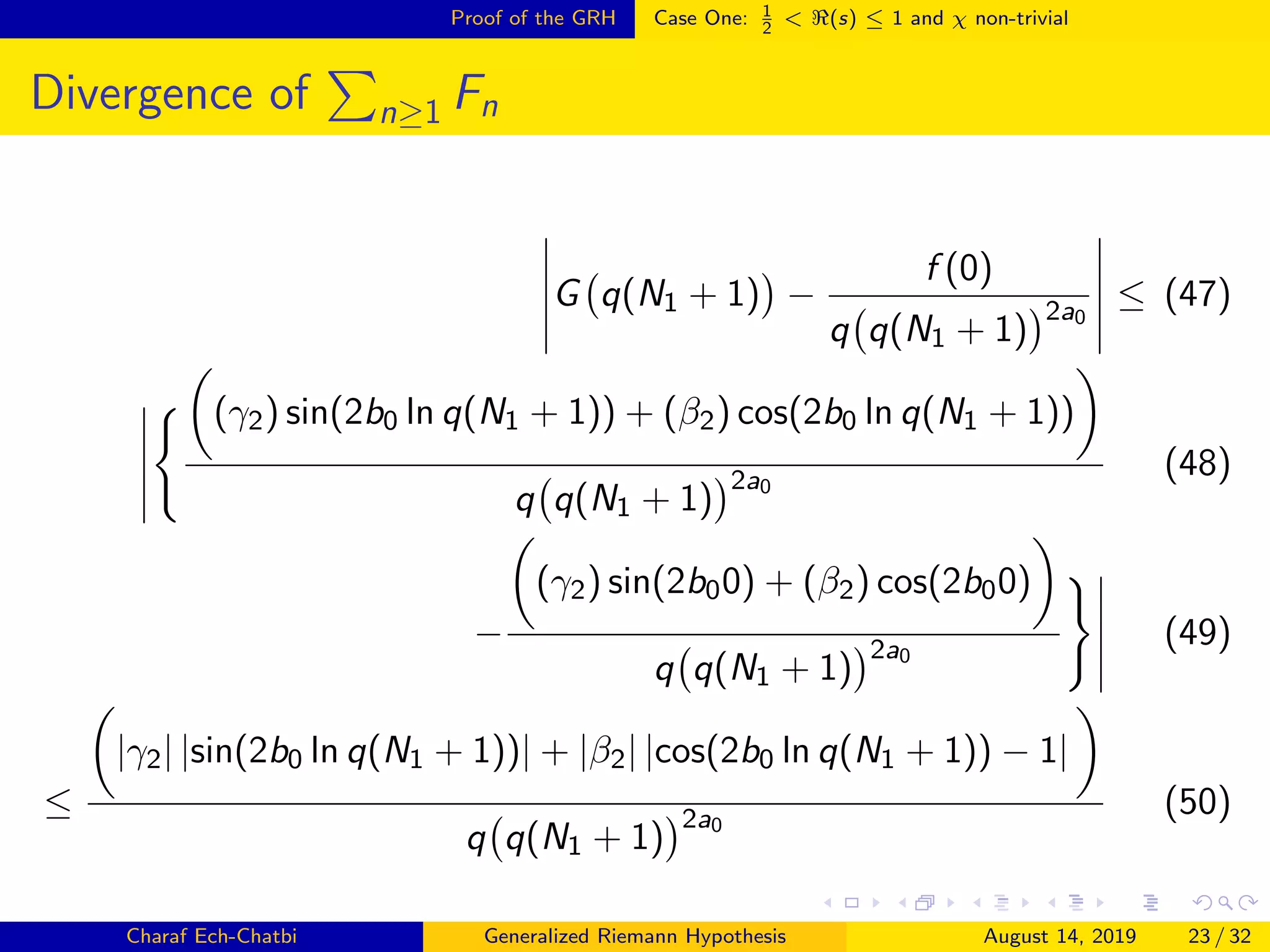 Proof of the GRH Case One: 1
2
< (s) ≤ 1 and χ non-trivial
Divergence of n≥1 Fn
G q(N1 + 1) −
f (0)
q q(N1 + 1)
2a0
≤ (47)
(γ2) sin(2b0 ln q(N1 + 1)) + (β2) cos(2b0 ln q(N1 + 1))
q q(N1 + 1)
2a0
(48)
−
(γ2) sin(2b00) + (β2) cos(2b00)
q q(N1 + 1)
2a0
(49)
≤
|γ2| |sin(2b0 ln q(N1 + 1))| + |β2| |cos(2b0 ln q(N1 + 1)) − 1|
q q(N1 + 1)
2a0
(50)
Charaf Ech-Chatbi Generalized Riemann Hypothesis August 14, 2019 23 / 32
 