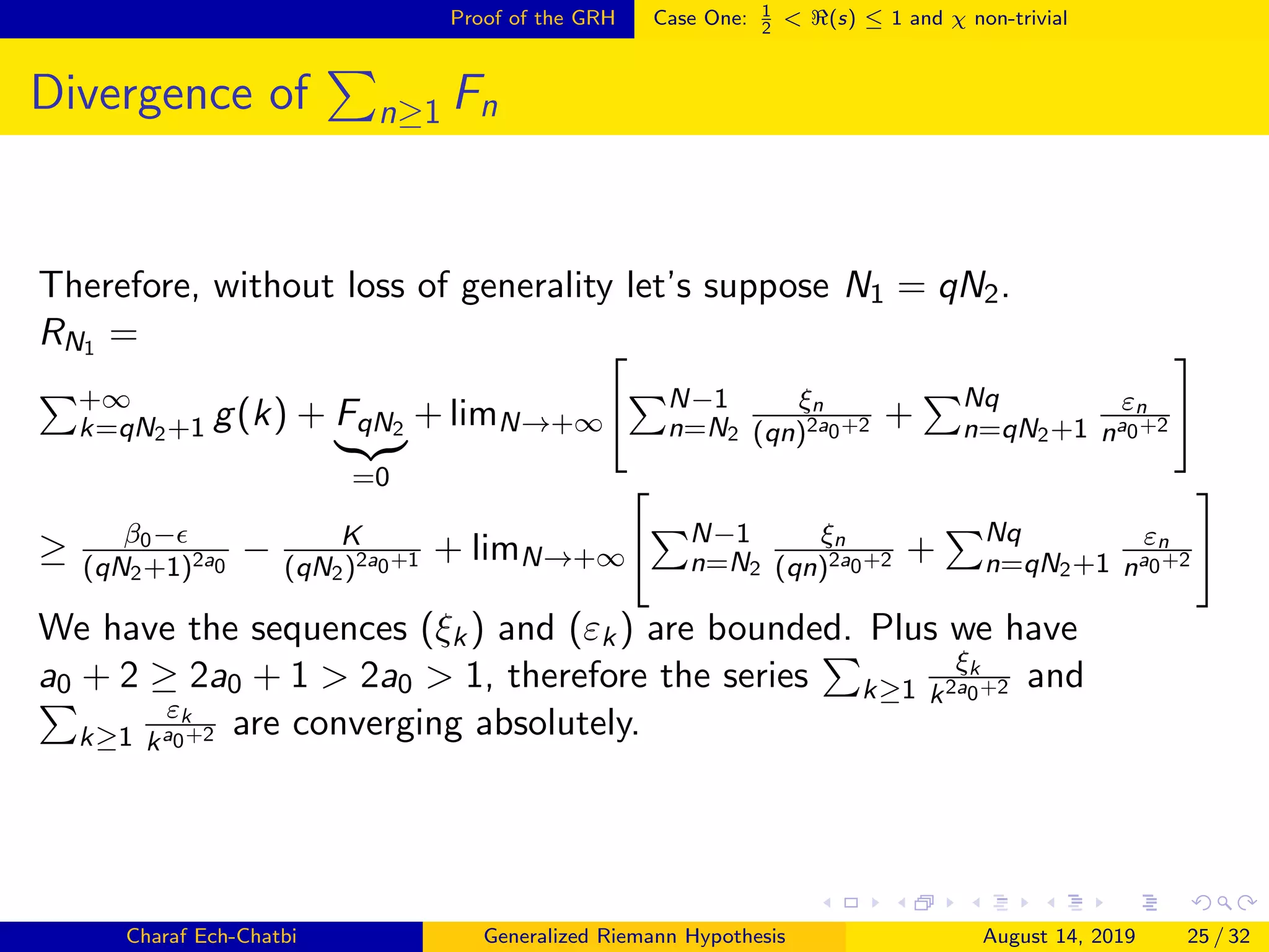 Proof of the GRH Case One: 1
2
< (s) ≤ 1 and χ non-trivial
Divergence of n≥1 Fn
Therefore, without loss of generality let’s suppose N1 = qN2.
RN1 =
+∞
k=qN2+1 g(k) + FqN2
=0
+ limN→+∞
N−1
n=N2
ξn
(qn)2a0+2 + Nq
n=qN2+1
εn
na0+2
≥ β0−
(qN2+1)2a0
− K
(qN2)2a0+1 + limN→+∞
N−1
n=N2
ξn
(qn)2a0+2 + Nq
n=qN2+1
εn
na0+2
We have the sequences (ξk) and (εk) are bounded. Plus we have
a0 + 2 ≥ 2a0 + 1 > 2a0 > 1, therefore the series k≥1
ξk
k2a0+2 and
k≥1
εk
ka0+2 are converging absolutely.
Charaf Ech-Chatbi Generalized Riemann Hypothesis August 14, 2019 25 / 32
 