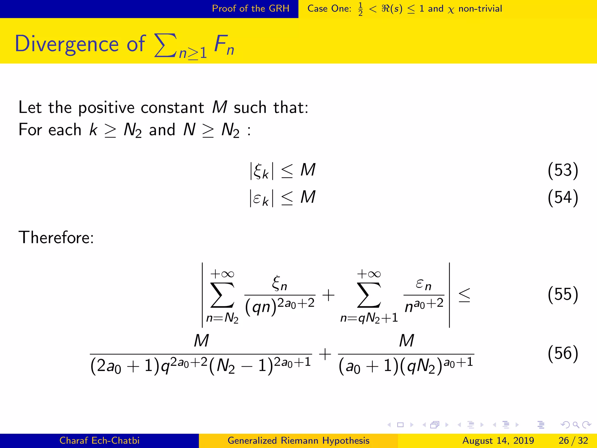 Proof of the GRH Case One: 1
2
< (s) ≤ 1 and χ non-trivial
Divergence of n≥1 Fn
Let the positive constant M such that:
For each k ≥ N2 and N ≥ N2 :
|ξk| ≤ M (53)
|εk| ≤ M (54)
Therefore:
+∞
n=N2
ξn
(qn)2a0+2
+
+∞
n=qN2+1
εn
na0+2
≤ (55)
M
(2a0 + 1)q2a0+2(N2 − 1)2a0+1
+
M
(a0 + 1)(qN2)a0+1
(56)
Charaf Ech-Chatbi Generalized Riemann Hypothesis August 14, 2019 26 / 32
 