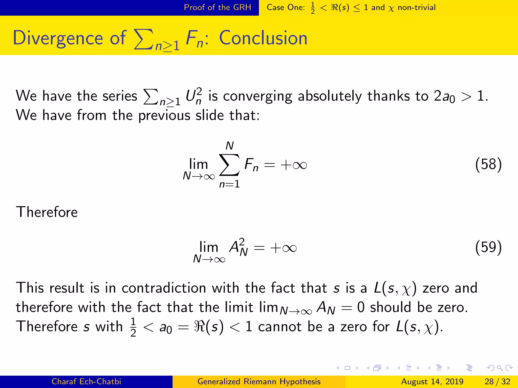 Proof of the GRH Case One: 1
2
< (s) ≤ 1 and χ non-trivial
Divergence of n≥1 Fn: Conclusion
We have the series n≥1 U2
n is converging absolutely thanks to 2a0 > 1.
We have from the previous slide that:
lim
N→∞
N
n=1
Fn = +∞ (58)
Therefore
lim
N→∞
A2
N = +∞ (59)
This result is in contradiction with the fact that s is a L(s, χ) zero and
therefore with the fact that the limit limN→∞ AN = 0 should be zero.
Therefore s with 1
2 < a0 = (s) < 1 cannot be a zero for L(s, χ).
Charaf Ech-Chatbi Generalized Riemann Hypothesis August 14, 2019 28 / 32
 