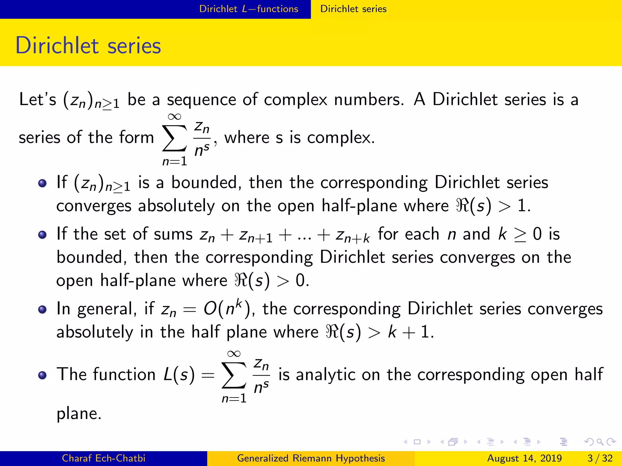 Dirichlet L−functions Dirichlet series
Dirichlet series
Let’s (zn)n≥1 be a sequence of complex numbers. A Dirichlet series is a
series of the form
∞
n=1
zn
ns
, where s is complex.
If (zn)n≥1 is a bounded, then the corresponding Dirichlet series
converges absolutely on the open half-plane where (s) > 1.
If the set of sums zn + zn+1 + ... + zn+k for each n and k ≥ 0 is
bounded, then the corresponding Dirichlet series converges on the
open half-plane where (s) > 0.
In general, if zn = O(nk), the corresponding Dirichlet series converges
absolutely in the half plane where (s) > k + 1.
The function L(s) =
∞
n=1
zn
ns
is analytic on the corresponding open half
plane.
Charaf Ech-Chatbi Generalized Riemann Hypothesis August 14, 2019 3 / 32
 
