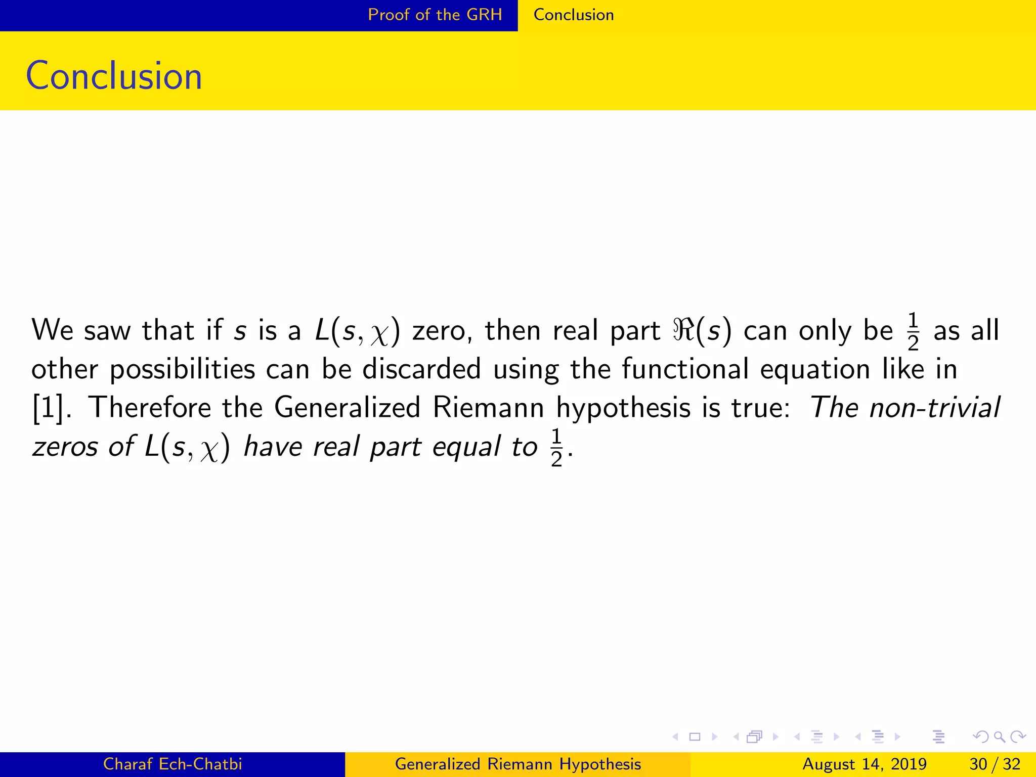 Proof of the GRH Conclusion
Conclusion
We saw that if s is a L(s, χ) zero, then real part (s) can only be 1
2 as all
other possibilities can be discarded using the functional equation like in
[1]. Therefore the Generalized Riemann hypothesis is true: The non-trivial
zeros of L(s, χ) have real part equal to 1
2.
Charaf Ech-Chatbi Generalized Riemann Hypothesis August 14, 2019 30 / 32
 
