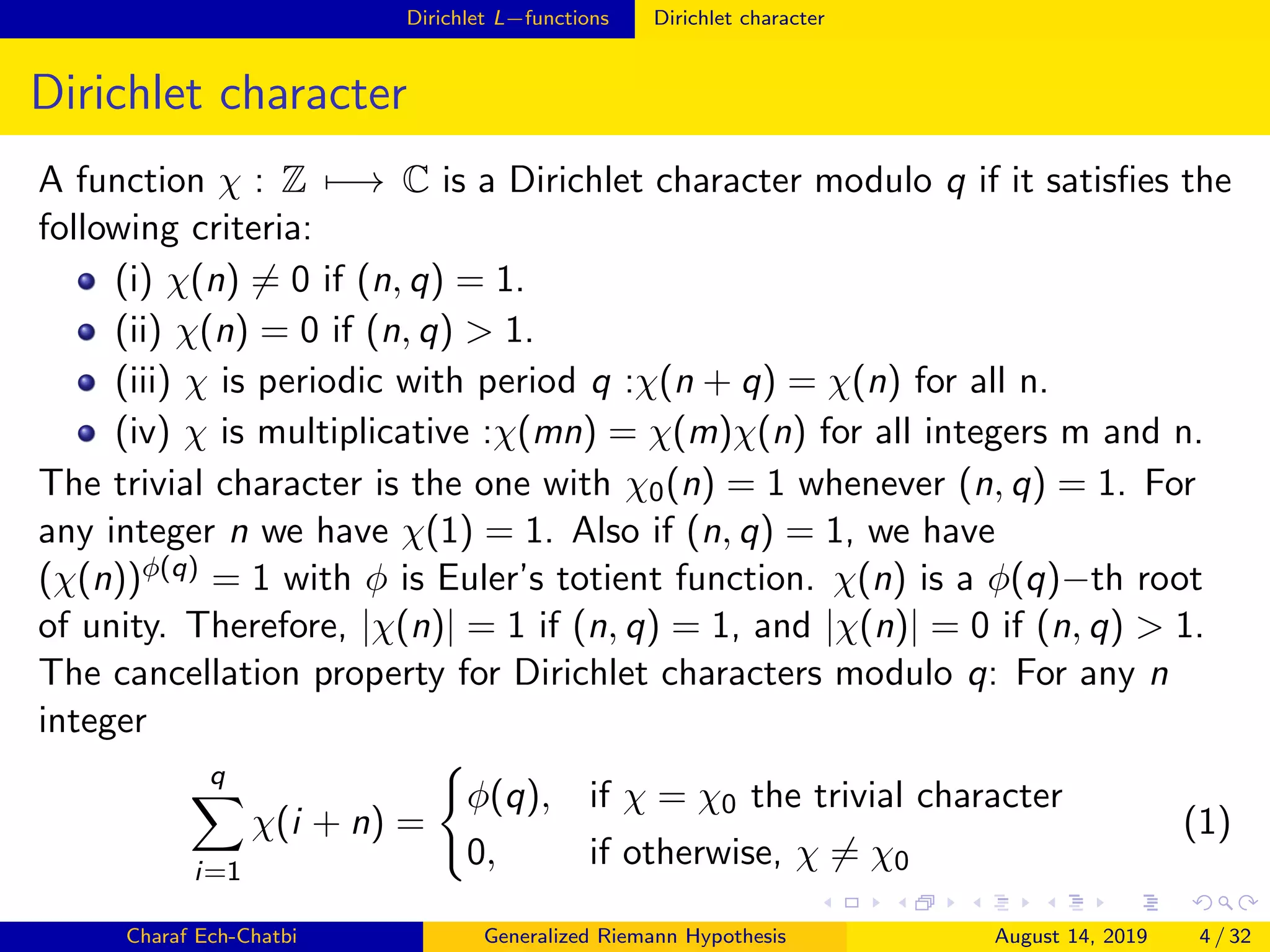 Dirichlet L−functions Dirichlet character
Dirichlet character
A function χ : Z −→ C is a Dirichlet character modulo q if it satisﬁes the
following criteria:
(i) χ(n) = 0 if (n, q) = 1.
(ii) χ(n) = 0 if (n, q) > 1.
(iii) χ is periodic with period q :χ(n + q) = χ(n) for all n.
(iv) χ is multiplicative :χ(mn) = χ(m)χ(n) for all integers m and n.
The trivial character is the one with χ0(n) = 1 whenever (n, q) = 1. For
any integer n we have χ(1) = 1. Also if (n, q) = 1, we have
(χ(n))φ(q) = 1 with φ is Euler’s totient function. χ(n) is a φ(q)−th root
of unity. Therefore, |χ(n)| = 1 if (n, q) = 1, and |χ(n)| = 0 if (n, q) > 1.
The cancellation property for Dirichlet characters modulo q: For any n
integer
q
i=1
χ(i + n) =
φ(q), if χ = χ0 the trivial character
0, if otherwise, χ = χ0
(1)
Charaf Ech-Chatbi Generalized Riemann Hypothesis August 14, 2019 4 / 32
 
