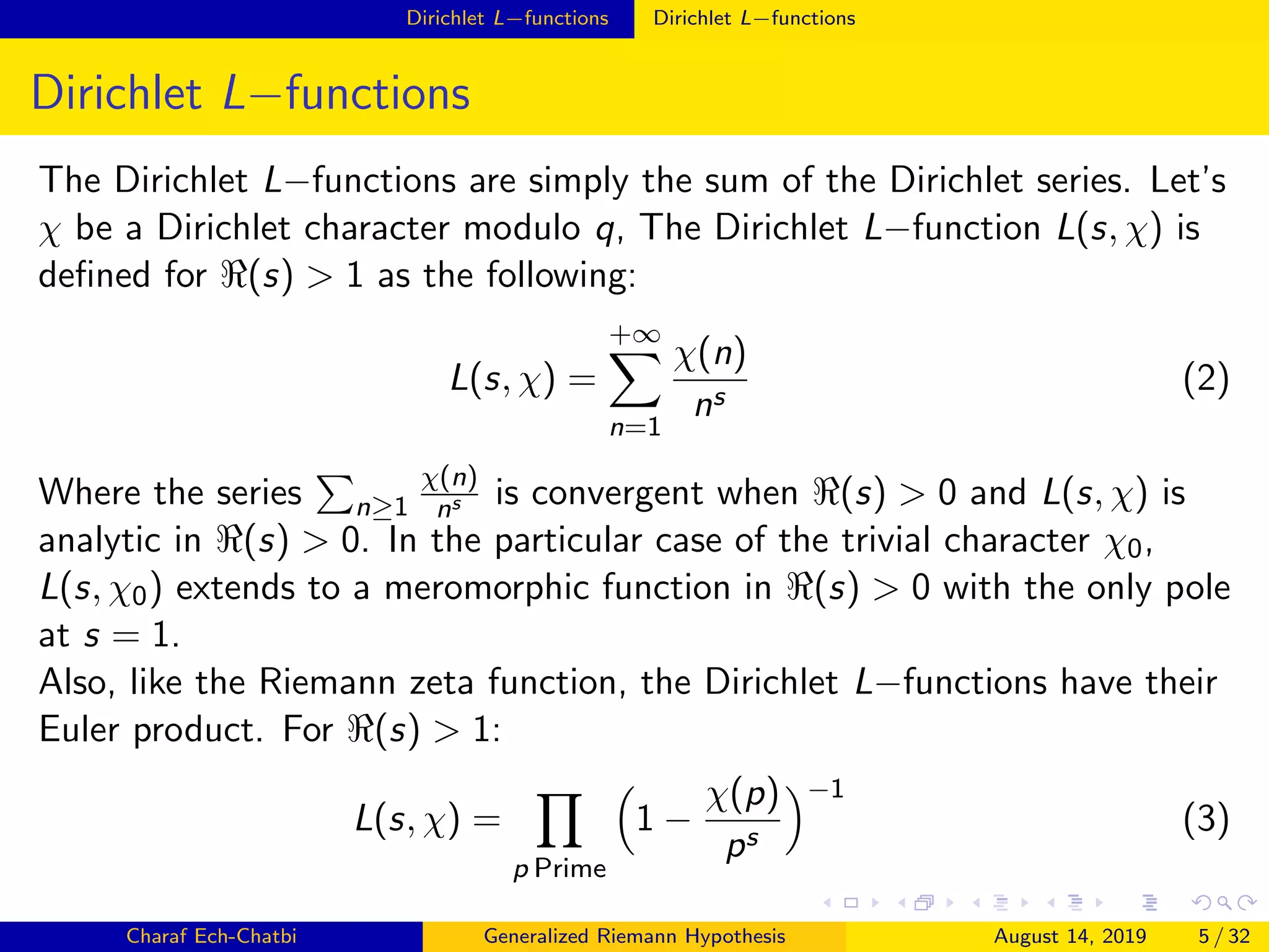 Dirichlet L−functions Dirichlet L−functions
Dirichlet L−functions
The Dirichlet L−functions are simply the sum of the Dirichlet series. Let’s
χ be a Dirichlet character modulo q, The Dirichlet L−function L(s, χ) is
deﬁned for (s) > 1 as the following:
L(s, χ) =
+∞
n=1
χ(n)
ns
(2)
Where the series n≥1
χ(n)
ns is convergent when (s) > 0 and L(s, χ) is
analytic in (s) > 0. In the particular case of the trivial character χ0,
L(s, χ0) extends to a meromorphic function in (s) > 0 with the only pole
at s = 1.
Also, like the Riemann zeta function, the Dirichlet L−functions have their
Euler product. For (s) > 1:
L(s, χ) =
p Prime
1 −
χ(p)
ps
−1
(3)
Charaf Ech-Chatbi Generalized Riemann Hypothesis August 14, 2019 5 / 32
 