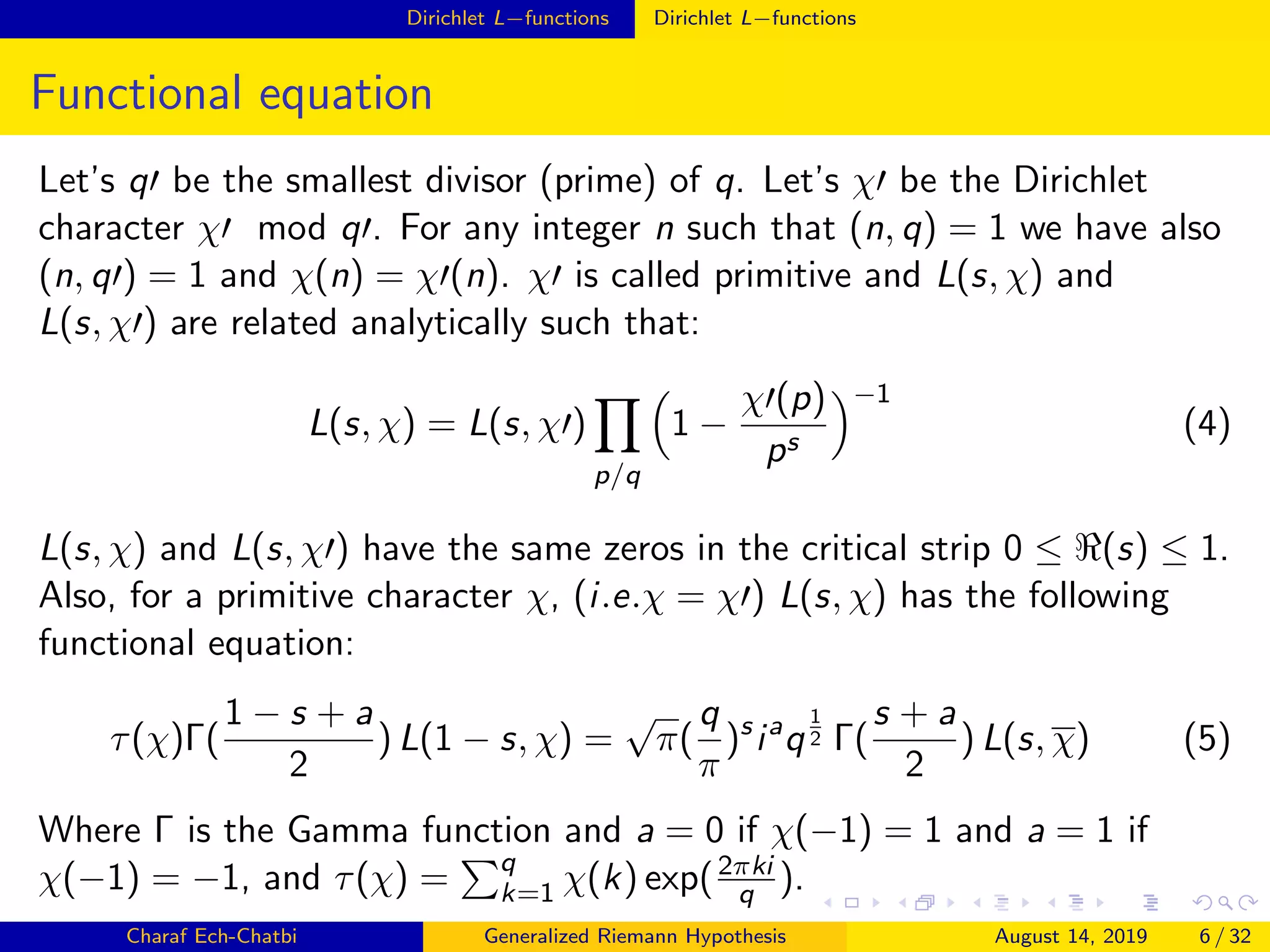 Dirichlet L−functions Dirichlet L−functions
Functional equation
Let’s q be the smallest divisor (prime) of q. Let’s χ be the Dirichlet
character χ mod q . For any integer n such that (n, q) = 1 we have also
(n, q ) = 1 and χ(n) = χ (n). χ is called primitive and L(s, χ) and
L(s, χ ) are related analytically such that:
L(s, χ) = L(s, χ )
p/q
1 −
χ (p)
ps
−1
(4)
L(s, χ) and L(s, χ ) have the same zeros in the critical strip 0 ≤ (s) ≤ 1.
Also, for a primitive character χ, (i.e.χ = χ ) L(s, χ) has the following
functional equation:
τ(χ)Γ(
1 − s + a
2
) L(1 − s, χ) =
√
π(
q
π
)s
ia
q
1
2 Γ(
s + a
2
) L(s, χ) (5)
Where Γ is the Gamma function and a = 0 if χ(−1) = 1 and a = 1 if
χ(−1) = −1, and τ(χ) = q
k=1 χ(k) exp(2πki
q ).
Charaf Ech-Chatbi Generalized Riemann Hypothesis August 14, 2019 6 / 32
 