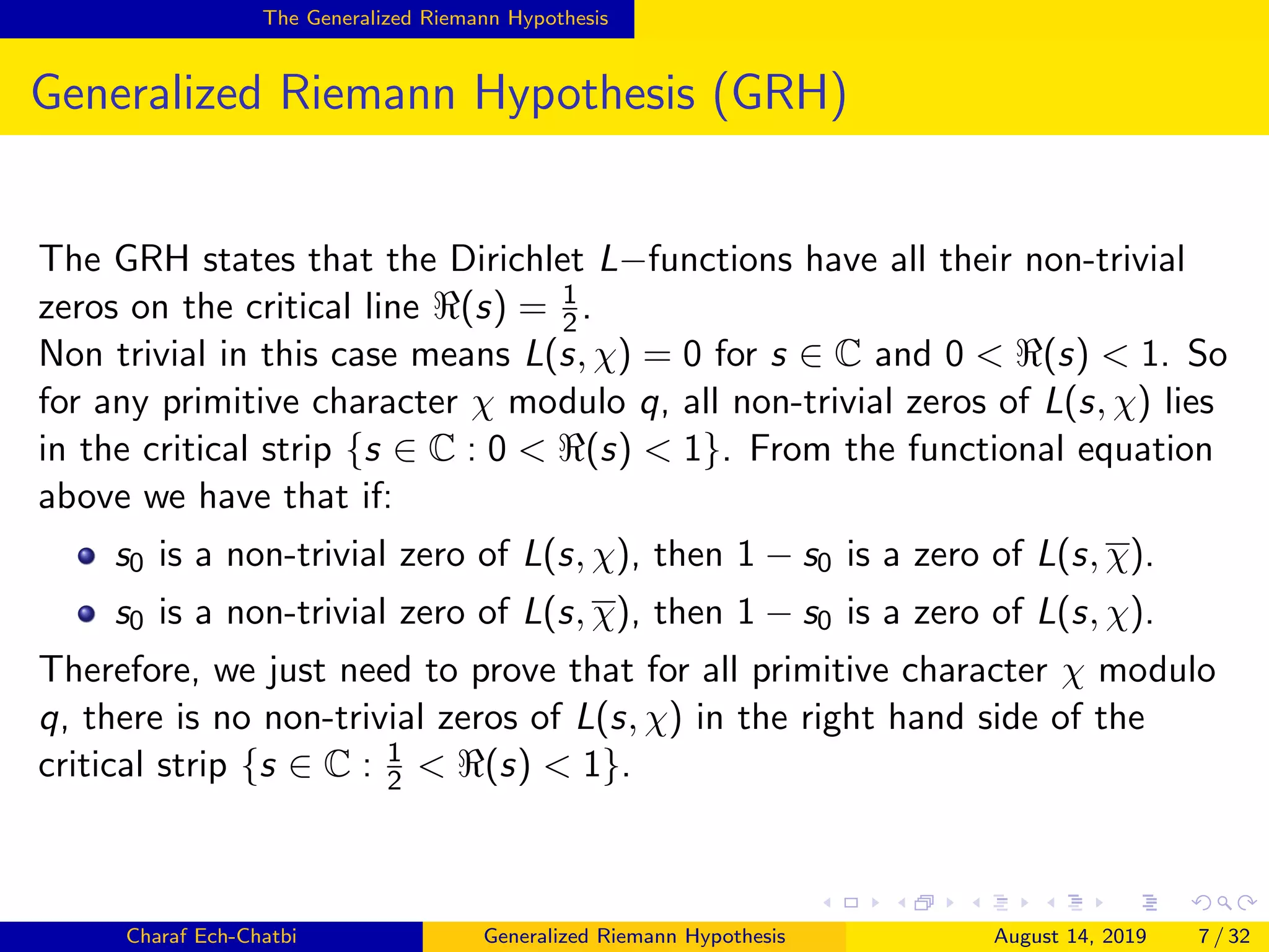 The Generalized Riemann Hypothesis
Generalized Riemann Hypothesis (GRH)
The GRH states that the Dirichlet L−functions have all their non-trivial
zeros on the critical line (s) = 1
2.
Non trivial in this case means L(s, χ) = 0 for s ∈ C and 0 < (s) < 1. So
for any primitive character χ modulo q, all non-trivial zeros of L(s, χ) lies
in the critical strip {s ∈ C : 0 < (s) < 1}. From the functional equation
above we have that if:
s0 is a non-trivial zero of L(s, χ), then 1 − s0 is a zero of L(s, χ).
s0 is a non-trivial zero of L(s, χ), then 1 − s0 is a zero of L(s, χ).
Therefore, we just need to prove that for all primitive character χ modulo
q, there is no non-trivial zeros of L(s, χ) in the right hand side of the
critical strip {s ∈ C : 1
2 < (s) < 1}.
Charaf Ech-Chatbi Generalized Riemann Hypothesis August 14, 2019 7 / 32
 