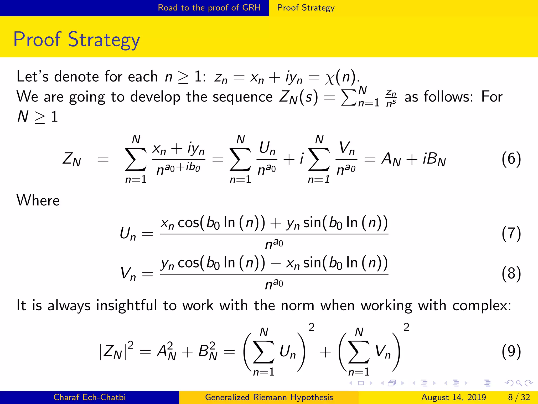 Road to the proof of GRH Proof Strategy
Proof Strategy
Let’s denote for each n ≥ 1: zn = xn + iyn = χ(n).
We are going to develop the sequence ZN(s) = N
n=1
zn
ns as follows: For
N ≥ 1
ZN =
N
n=1
xn + iyn
na0+ib0
=
N
n=1
Un
na0
+ i
N
n=1
Vn
na0
= AN + iBN (6)
Where
Un =
xn cos(b0 ln (n)) + yn sin(b0 ln (n))
na0
(7)
Vn =
yn cos(b0 ln (n)) − xn sin(b0 ln (n))
na0
(8)
It is always insightful to work with the norm when working with complex:
|ZN|2
= A2
N + B2
N =
N
n=1
Un
2
+
N
n=1
Vn
2
(9)
Charaf Ech-Chatbi Generalized Riemann Hypothesis August 14, 2019 8 / 32
 