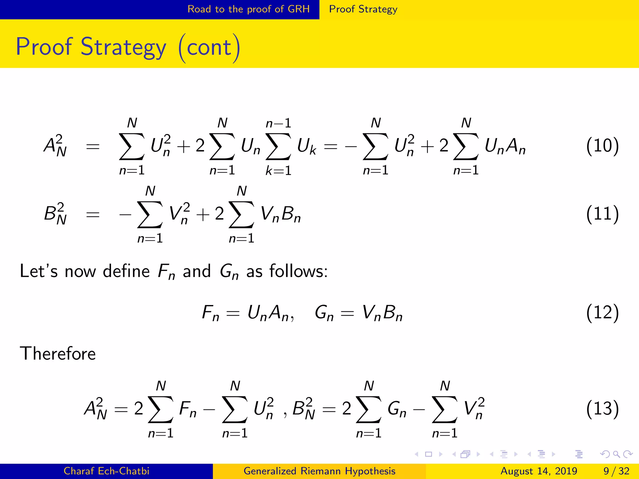 Road to the proof of GRH Proof Strategy
Proof Strategy cont
A2
N =
N
n=1
U2
n + 2
N
n=1
Un
n−1
k=1
Uk = −
N
n=1
U2
n + 2
N
n=1
UnAn (10)
B2
N = −
N
n=1
V 2
n + 2
N
n=1
VnBn (11)
Let’s now deﬁne Fn and Gn as follows:
Fn = UnAn, Gn = VnBn (12)
Therefore
A2
N = 2
N
n=1
Fn −
N
n=1
U2
n , B2
N = 2
N
n=1
Gn −
N
n=1
V 2
n (13)
Charaf Ech-Chatbi Generalized Riemann Hypothesis August 14, 2019 9 / 32
 