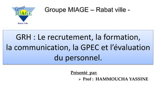 Groupe MIAGE – Rabat ville -
Présenté par:
 Prof : HAMMOUCHA YASSINE
GRH : Le recrutement, la formation,
la communication, la GPEC et l’évaluation
du personnel.
 