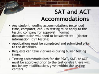 SAT and ACT Accommodations Any student needing accommodations (extended time, computer, etc.) to testing must apply to the testing company for approval.  Formal documentation will need to be submitted - (doctor information, CST testing) Applications must be completed and submitted prior to the deadlines. Requests can take 7-8 weeks during busier testing times.  Testing accommodations for the PSAT, SAT, or ACT must be approved prior to the test or else there will not be any modifications given within the testing centers. 
