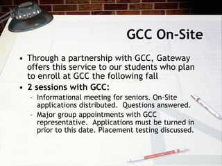 GCC On-Site Through a partnership with GCC, Gateway offers this service to our students who plan to enroll at GCC the following fall 2 sessions with GCC:  Informational meeting for seniors. On-Site applications distributed.  Questions answered. Major group appointments with GCC representative.  Applications must be turned in prior to this date. Placement testing discussed. 