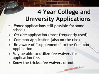 4 Year College and University Applications Paper  applications still possible for some  schools On-line  application (most frequently used) Common Application (also on the rise) Be aware of “supplements” to the Common Application May be able to utilize fee waivers for application fee. Know the tricks…fee waivers or not 