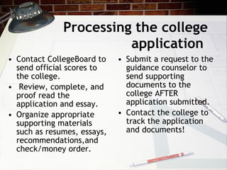 Processing the college application  Contact CollegeBoard to send official scores to the college.  Review, complete, and proof read the application and essay.  Organize appropriate supporting materials such as resumes, essays, recommendations,and check/money order. Submit a request to the guidance counselor to send   supporting documents to the college AFTER application submitted.  Contact the college to track the application and documents! 