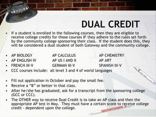 DUAL CREDIT  If a student is enrolled in the following courses, then they are eligible to receive college credits for those courses IF they adhere to the rules set forth by the community college sponsoring their class.  If the student does this, they will be considered a dual student of both Gateway and the community college. AP BIOLOGY AP CALCULUS AP CHEMISTRY AP ENGLISH IV AP US I AND II AP ART FRENCH III-V GERMAN III-V SPANISH III-V CCC courses include:  all level 3 and 4 of world languages Fill out application in October and pay the small fee. Receive a “B” or better in that class. After he/she has graduated, ask for a transcript from the sponsoring college (GCC or CCC). The OTHER way to receive Dual Credit is to take an AP class and then the appropriate AP test in May.  They must have a certain score to receive college credit - dependent upon the college. 
