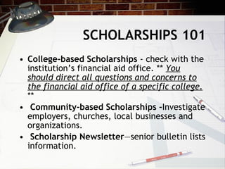 SCHOLARSHIPS 101 College-based Scholarships  - check with the institution’s financial aid office. **  You should direct all questions and concerns to the financial aid office of a specific college.  ** Community-based Scholarships - Investigate employers, churches, local businesses and organizations. Scholarship Newsletter —senior bulletin lists information.  