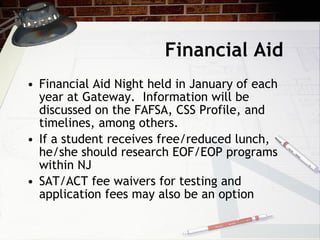 Financial Aid  Financial Aid Night held in January of each year at Gateway.  Information will be discussed on the FAFSA, CSS Profile, and timelines, among others.  If a student receives free/reduced lunch, he/she should research EOF/EOP programs within NJ SAT/ACT fee waivers for testing and application fees may also be an option 