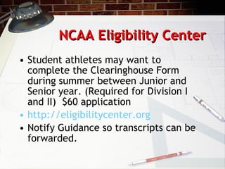 NCAA Eligibility Center Student athletes may want to  complete the Clearinghouse Form during summer between Junior and Senior year. (Required for Division I and II)  $60 application http://eligibilitycenter.org Notify Guidance so transcripts can be forwarded. 
