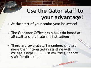 Use the Gator staff to your advantage! At the start of your senior year be aware! The Guidance Office has a bulletin board of all staff and their alumni institutions There are several staff members who are more than interested in assisting with college essays . . . . Just ask the guidance staff for direction 