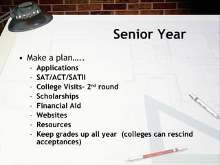 Senior Year Make a plan….. Applications SAT/ACT/SATII College Visits- 2 nd  round Scholarships Financial Aid Websites Resources Keep grades up all year  (colleges can rescind acceptances) 