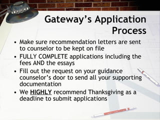 Gateway’s Application Process Make sure recommendation letters are sent to counselor to be kept on file FULLY COMPLETE applications including the fees AND the essays Fill out the request on your guidance counselor’s door to send all your supporting documentation We  HIGHLY  recommend Thanksgiving as a deadline to submit applications 