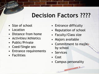 Decision Factors ???? Size of school Location Distance from home Activities/Athletics Public/Private Coed/Single sex Entrance requirements Facilities Entrance difficulty Reputation of school Faculty/Class size Majors available Commitment to major by school Services Cost Campus personality 