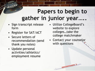 Papers to begin to gather in junior year….. Sign transcript release form Register for SAT/ACT Secure letters of recommendation (send thank you notes) Update personal activities/athletics/ employment resume Utilize CollegeBoard’s website to explore colleges…take the college matchmaker Contact your counselor with questions 