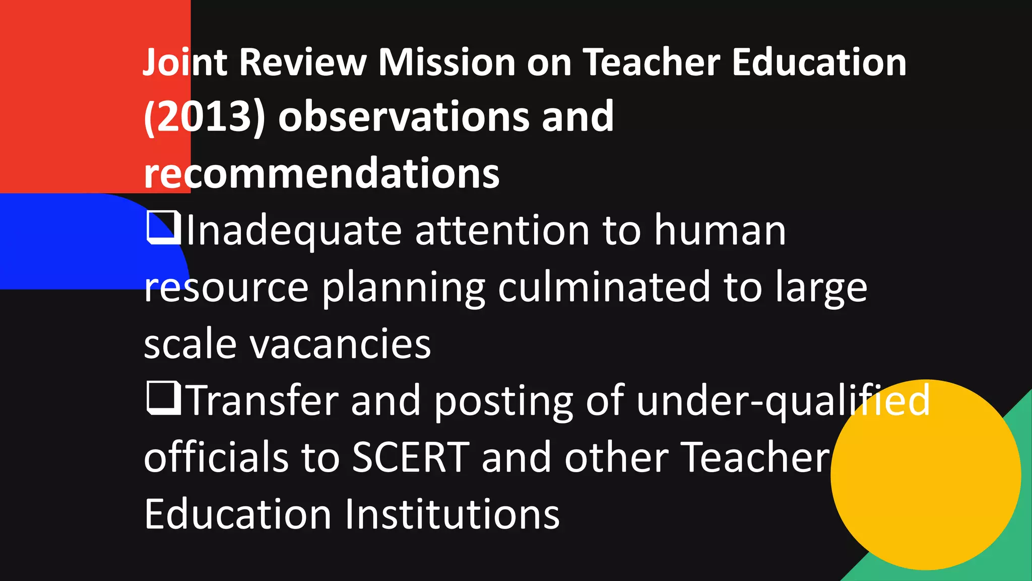 Joint Review Mission on Teacher Education
(2013) observations and
recommendations
Inadequate attention to human
resource planning culminated to large
scale vacancies
Transfer and posting of under-qualified
officials to SCERT and other Teacher
Education Institutions
 