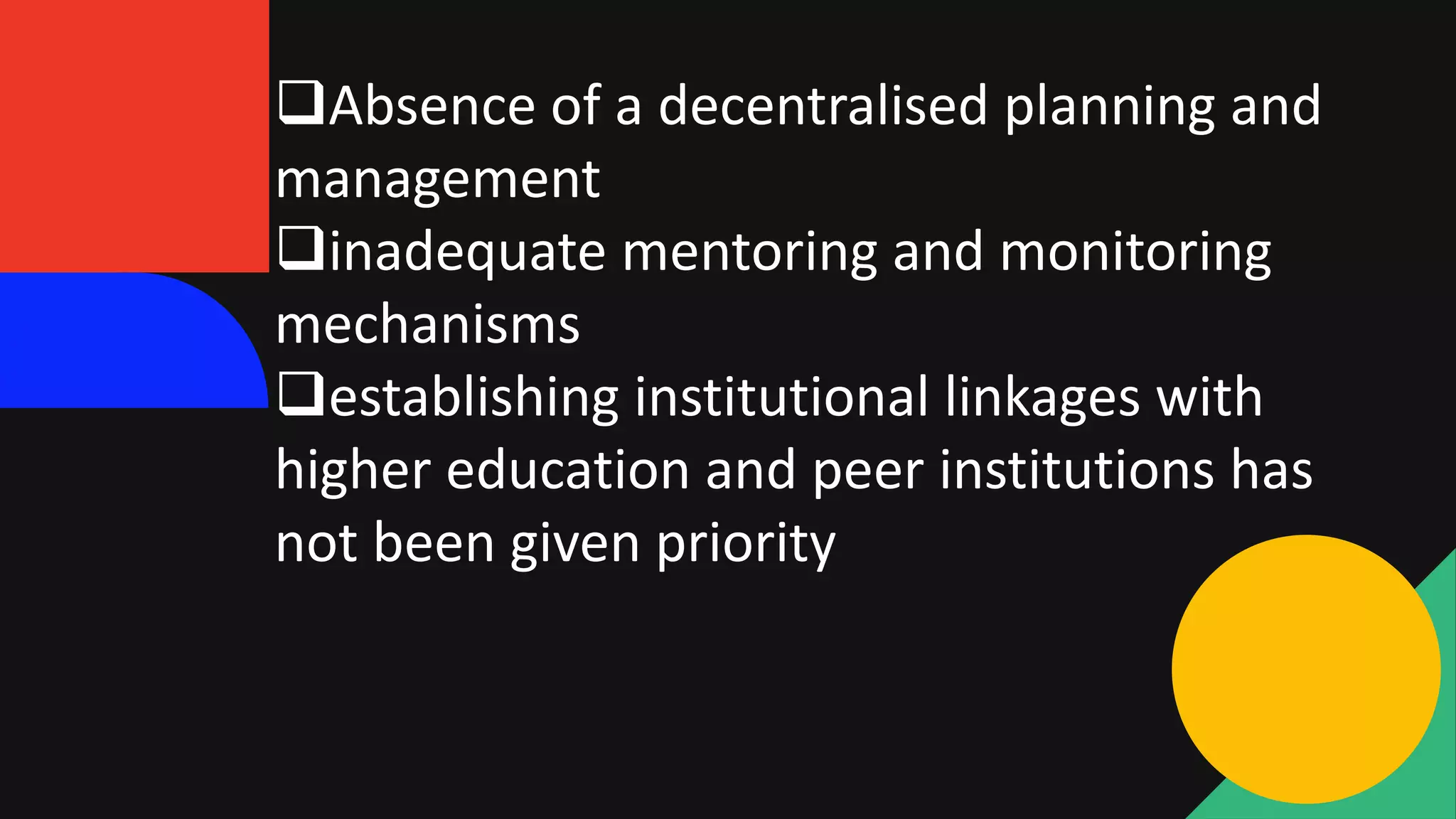Absence of a decentralised planning and
management
inadequate mentoring and monitoring
mechanisms
establishing institutional linkages with
higher education and peer institutions has
not been given priority
 