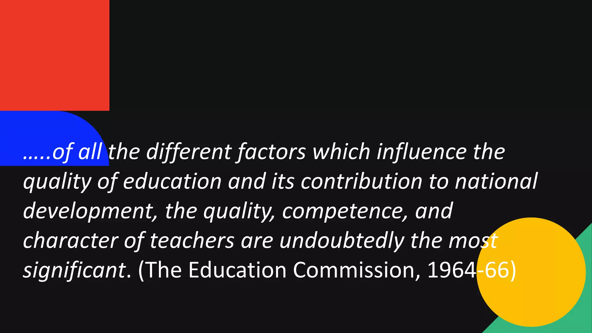 …..of all the different factors which influence the
quality of education and its contribution to national
development, the quality, competence, and
character of teachers are undoubtedly the most
significant. (The Education Commission, 1964-66)
 