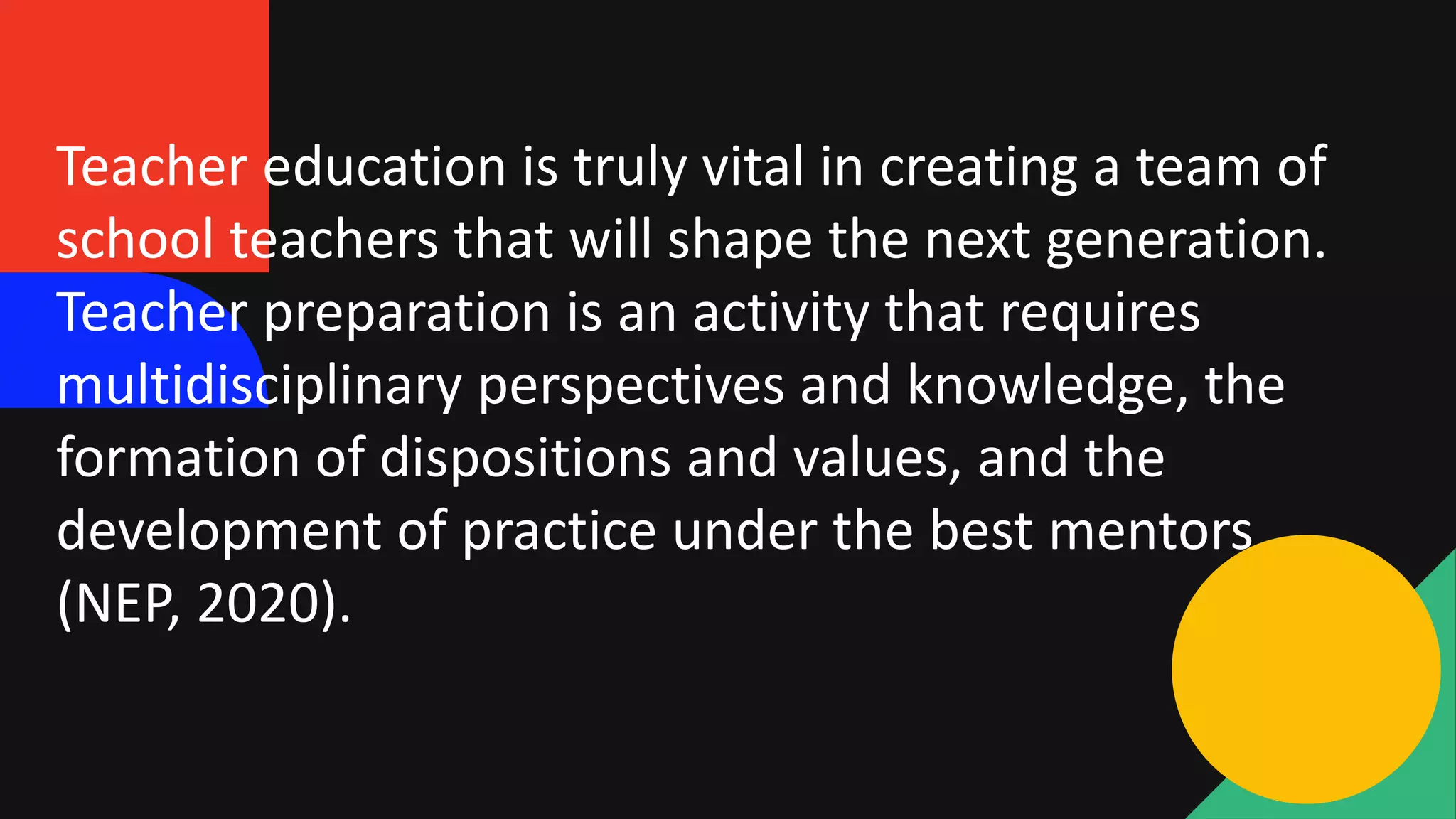 Teacher education is truly vital in creating a team of
school teachers that will shape the next generation.
Teacher preparation is an activity that requires
multidisciplinary perspectives and knowledge, the
formation of dispositions and values, and the
development of practice under the best mentors
(NEP, 2020).
 