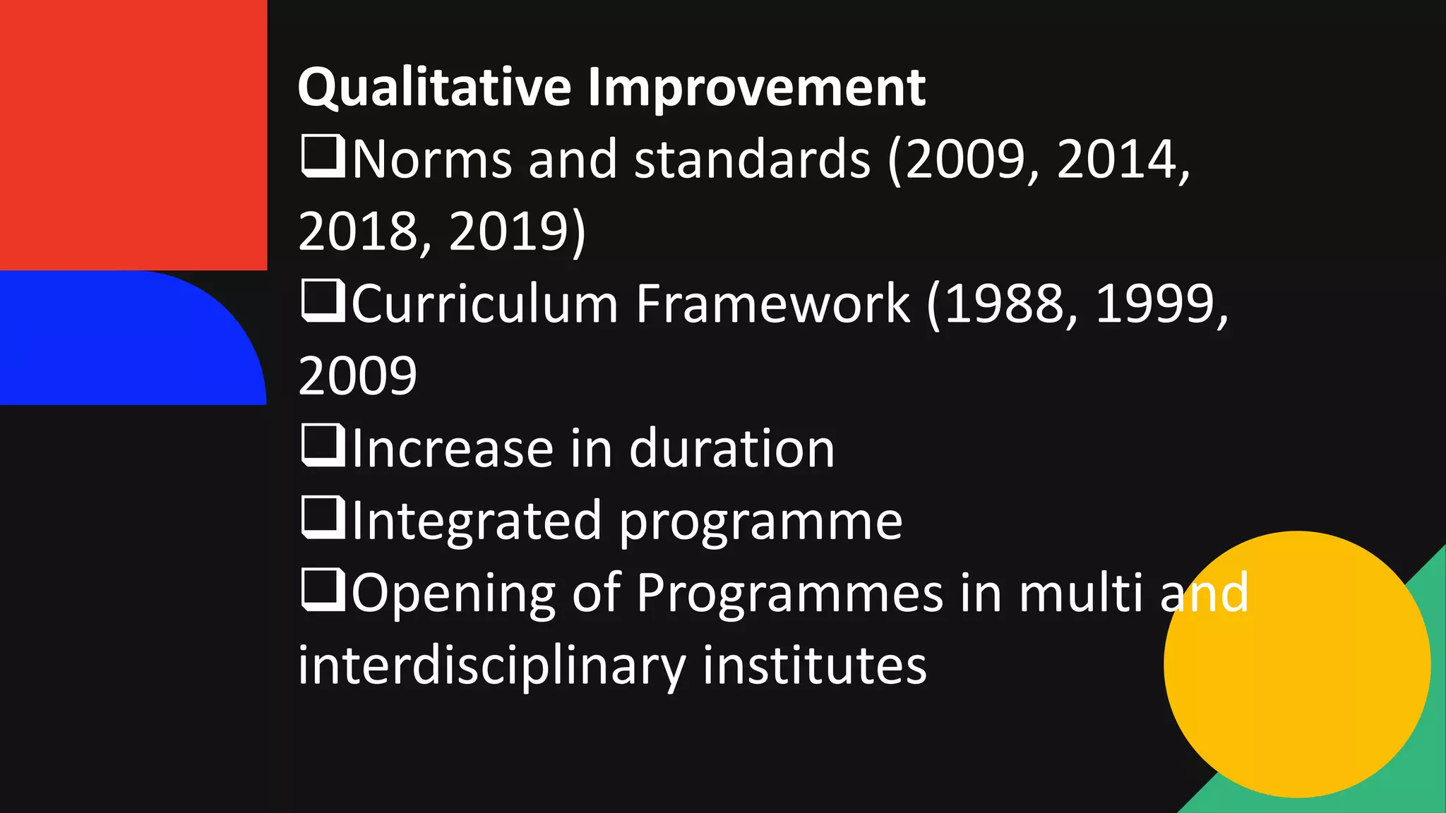 Qualitative Improvement
Norms and standards (2009, 2014,
2018, 2019)
Curriculum Framework (1988, 1999,
2009
Increase in duration
Integrated programme
Opening of Programmes in multi and
interdisciplinary institutes
 
