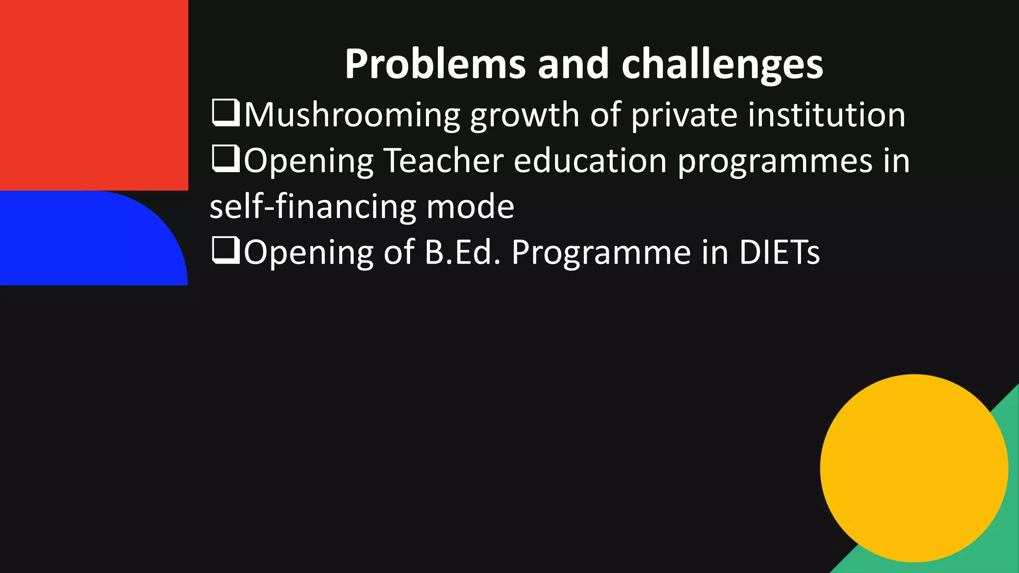 Problems and challenges
Mushrooming growth of private institution
Opening Teacher education programmes in
self-financing mode
Opening of B.Ed. Programme in DIETs
 