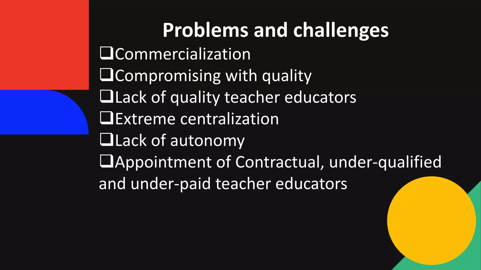 Problems and challenges
Commercialization
Compromising with quality
Lack of quality teacher educators
Extreme centralization
Lack of autonomy
Appointment of Contractual, under-qualified
and under-paid teacher educators
 