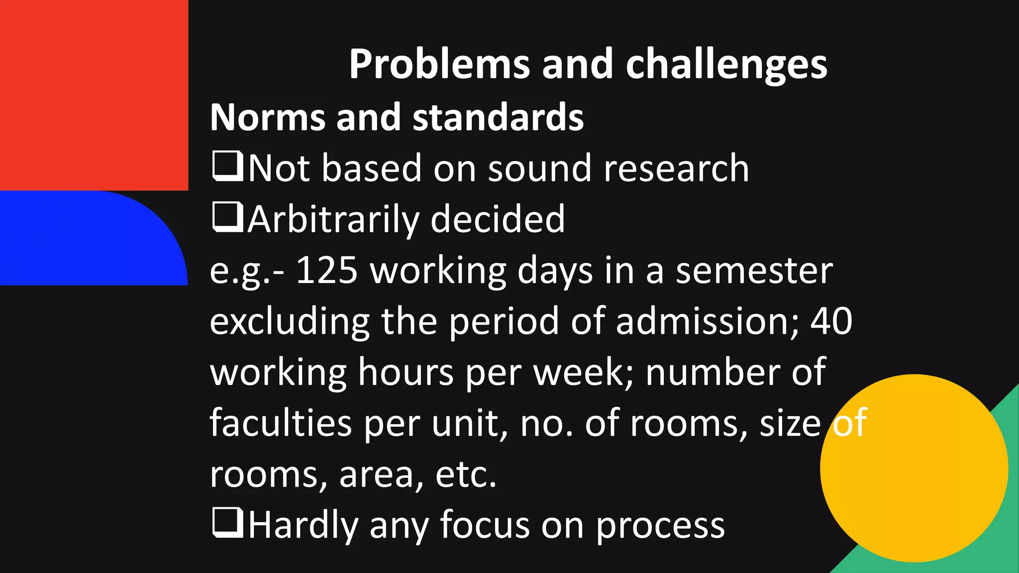 Problems and challenges
Norms and standards
Not based on sound research
Arbitrarily decided
e.g.- 125 working days in a semester
excluding the period of admission; 40
working hours per week; number of
faculties per unit, no. of rooms, size of
rooms, area, etc.
Hardly any focus on process
 