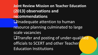 Joint Review Mission on Teacher Education
(2013) observations and
recommendations
Inadequate attention to human
resource planning culminated to large
scale vacancies
Transfer and posting of under-qualified
officials to SCERT and other Teacher
Education Institutions
 