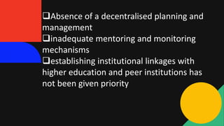 Absence of a decentralised planning and
management
inadequate mentoring and monitoring
mechanisms
establishing institutional linkages with
higher education and peer institutions has
not been given priority
 