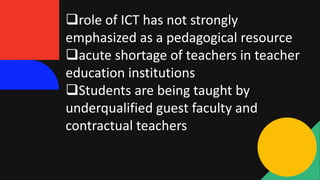 role of ICT has not strongly
emphasized as a pedagogical resource
acute shortage of teachers in teacher
education institutions
Students are being taught by
underqualified guest faculty and
contractual teachers
 