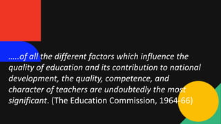 …..of all the different factors which influence the
quality of education and its contribution to national
development, the quality, competence, and
character of teachers are undoubtedly the most
significant. (The Education Commission, 1964-66)
 