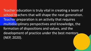 Teacher education is truly vital in creating a team of
school teachers that will shape the next generation.
Teacher preparation is an activity that requires
multidisciplinary perspectives and knowledge, the
formation of dispositions and values, and the
development of practice under the best mentors
(NEP, 2020).
 