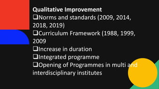 Qualitative Improvement
Norms and standards (2009, 2014,
2018, 2019)
Curriculum Framework (1988, 1999,
2009
Increase in duration
Integrated programme
Opening of Programmes in multi and
interdisciplinary institutes
 