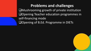 Problems and challenges
Mushrooming growth of private institution
Opening Teacher education programmes in
self-financing mode
Opening of B.Ed. Programme in DIETs
 