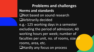 Problems and challenges
Norms and standards
Not based on sound research
Arbitrarily decided
e.g.- 125 working days in a semester
excluding the period of admission; 40
working hours per week; number of
faculties per unit, no. of rooms, size of
rooms, area, etc.
Hardly any focus on process
 